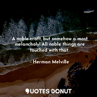 A noble craft, but somehow a most melancholy! All noble things are touched with that.