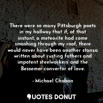 There were so many Pittsburgh poets in my hallway that if, at that instant, a meteorite had come smashing through my roof, there would never have been another stanza written about rusting fathers and impotent steelworkers and the Bessemer convertor of love.