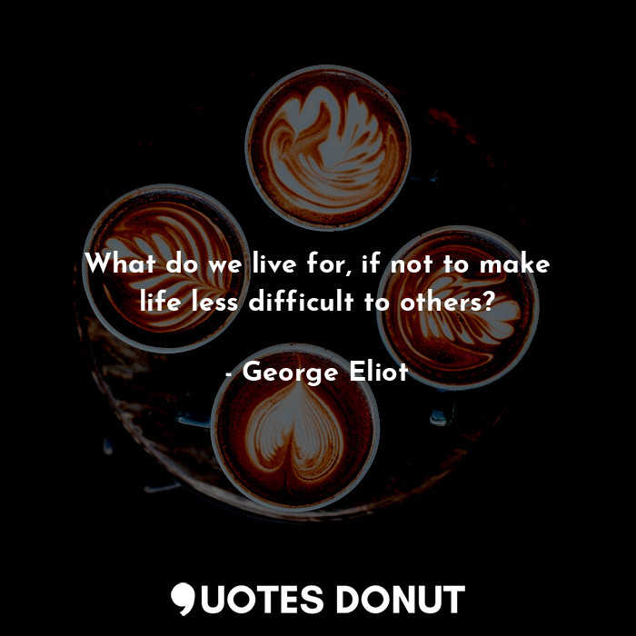 What do we live for, if not to make life less difficult to others?