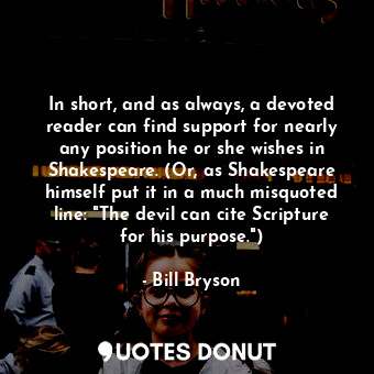 In short, and as always, a devoted reader can find support for nearly any position he or she wishes in Shakespeare. (Or, as Shakespeare himself put it in a much misquoted line: "The devil can cite Scripture for his purpose.")