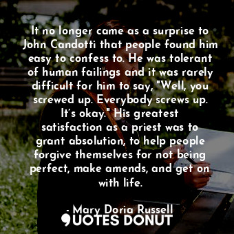 It no longer came as a surprise to John Candotti that people found him easy to confess to. He was tolerant of human failings and it was rarely difficult for him to say, "Well, you screwed up. Everybody screws up. It’s okay." His greatest satisfaction as a priest was to grant absolution, to help people forgive themselves for not being perfect, make amends, and get on with life.
