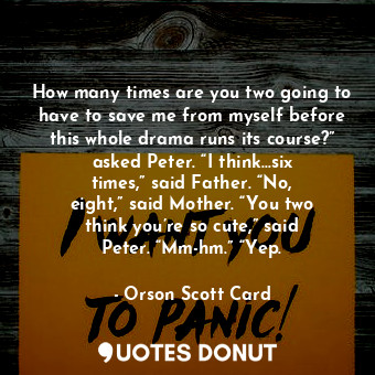 How many times are you two going to have to save me from myself before this whole drama runs its course?” asked Peter. “I think…six times,” said Father. “No, eight,” said Mother. “You two think you’re so cute,” said Peter. “Mm-hm.” “Yep.