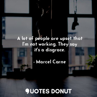  A lot of people are upset that I&#39;m not working. They say it&#39;s a disgrace... - Marcel Carne - Quotes Donut