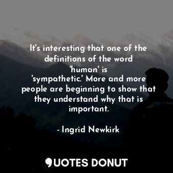 It&#39;s interesting that one of the definitions of the word &#39;human&#39; is &#39;sympathetic.&#39; More and more people are beginning to show that they understand why that is important.