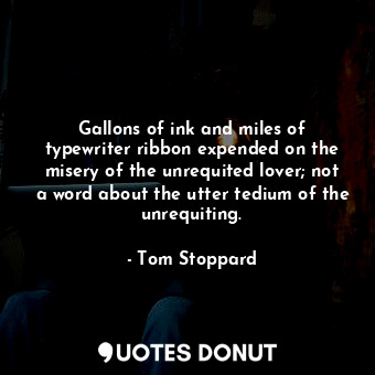 Gallons of ink and miles of typewriter ribbon expended on the misery of the unrequited lover; not a word about the utter tedium of the unrequiting.
