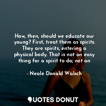 How, then, should we educate our young? First, treat them as spirits. They are spirits, entering a physical body. That is not an easy thing for a spirit to do; not an