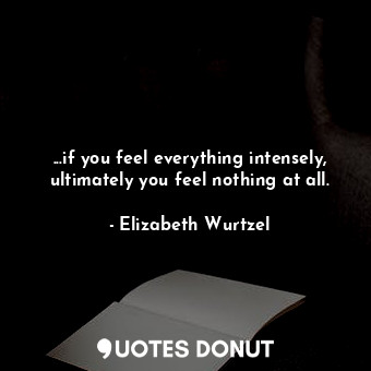 ...if you feel everything intensely, ultimately you feel nothing at all.