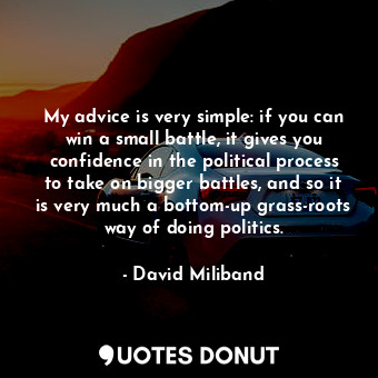 My advice is very simple: if you can win a small battle, it gives you confidence in the political process to take on bigger battles, and so it is very much a bottom-up grass-roots way of doing politics.