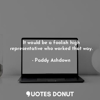  It would be a foolish high representative who worked that way.... - Paddy Ashdown - Quotes Donut