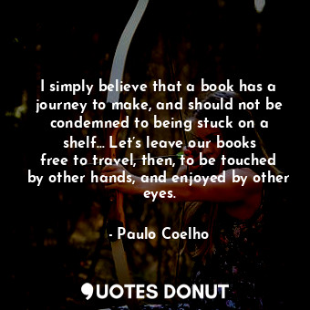 I simply believe that a book has a journey to make, and should not be condemned to being stuck on a shelf… Let’s leave our books free to travel, then, to be touched by other hands, and enjoyed by other eyes.