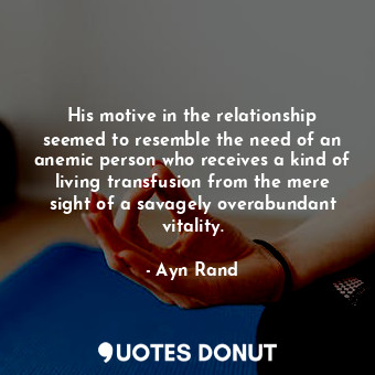 His motive in the relationship seemed to resemble the need of an anemic person who receives a kind of living transfusion from the mere sight of a savagely overabundant vitality.