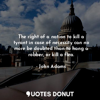 The right of a nation to kill a tyrant in case of necessity can no more be doubted than to hang a robber, or kill a flea.