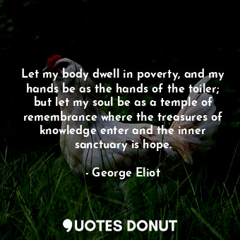 Let my body dwell in poverty, and my hands be as the hands of the toiler; but let my soul be as a temple of remembrance where the treasures of knowledge enter and the inner sanctuary is hope.