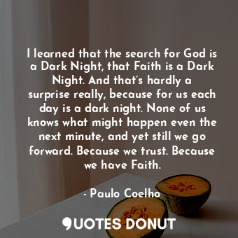 I learned that the search for God is a Dark Night, that Faith is a Dark Night. And that’s hardly a surprise really, because for us each day is a dark night. None of us knows what might happen even the next minute, and yet still we go forward. Because we trust. Because we have Faith.