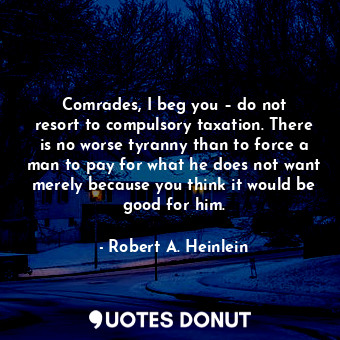 Comrades, I beg you – do not resort to compulsory taxation. There is no worse tyranny than to force a man to pay for what he does not want merely because you think it would be good for him.