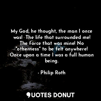  My God, he thought, the man I once was!  The life that surrounded me! The force ... - Philip Roth - Quotes Donut