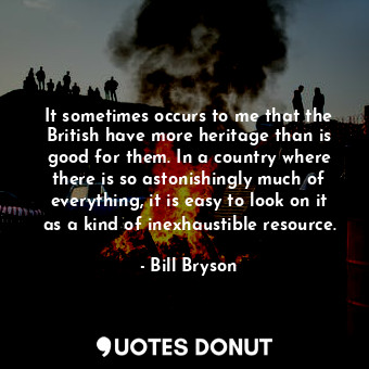 It sometimes occurs to me that the British have more heritage than is good for them. In a country where there is so astonishingly much of everything, it is easy to look on it as a kind of inexhaustible resource.