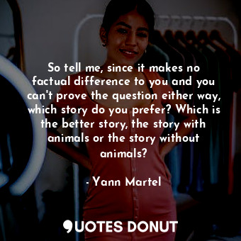 So tell me, since it makes no factual difference to you and you can't prove the question either way, which story do you prefer? Which is the better story, the story with animals or the story without animals?