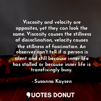 Viscosity and velocity are opposites, yet they can look the same. Viscosity causes the stillness of disinclination, velocity causes the stillness of fascination. An observer can't tell if a person is silent and still because inner life has stalled or because inner life is transfixingly busy.