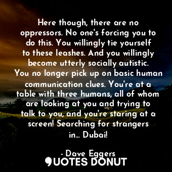 Here though, there are no oppressors. No one's forcing you to do this. You willingly tie yourself to these leashes. And you willingly become utterly socially autistic. You no longer pick up on basic human communication clues. You're at a table with three humans, all of whom are looking at you and trying to talk to you, and you're staring at a screen! Searching for strangers in... Dubai!