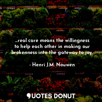 ...real care means the willingness to help each other in making our brokenness into the gateway to joy.