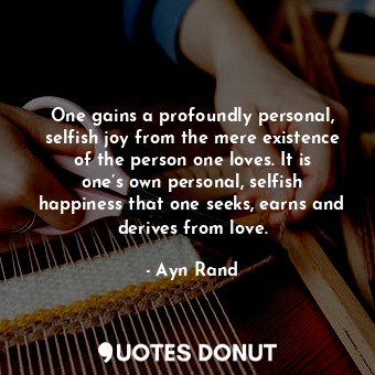 One gains a profoundly personal, selfish joy from the mere existence of the person one loves. It is one’s own personal, selfish happiness that one seeks, earns and derives from love.