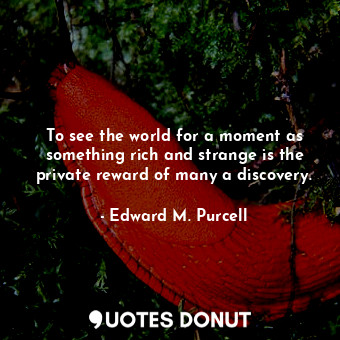 To see the world for a moment as something rich and strange is the private reward of many a discovery.