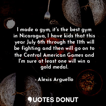 I made a gym, it&#39;s the best gym in Nicaragua, I have kids that this year July 6th through the 11th will be fighting and then will go on to the Central American Games and I&#39;m sure at least one will win a gold medal.