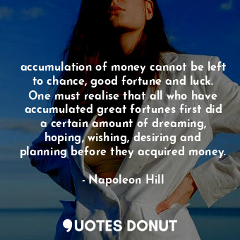 accumulation of money cannot be left to chance, good fortune and luck. One must realise that all who have accumulated great fortunes first did a certain amount of dreaming, hoping, wishing, desiring and planning before they acquired money.