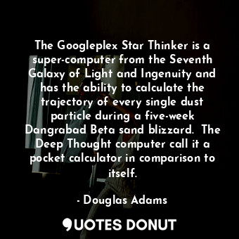 The Googleplex Star Thinker is a super-computer from the Seventh Galaxy of Light and Ingenuity and has the ability to calculate the trajectory of every single dust particle during a five-week Dangrabad Beta sand blizzard.  The Deep Thought computer call it a pocket calculator in comparison to itself.
