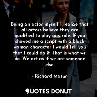 Being an actor myself I realize that all actors believe they are qualified to play any role. If you showed me a script with a black woman character I would tell you that I could do it. That is what we do. We act as if we are someone else.