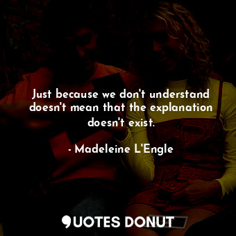 Just because we don't understand doesn't mean that the explanation doesn't exist.
