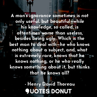 A man's ignorance sometimes is not only useful, but beautiful—while his knowledge, so called, is oftentimes worse than useless, besides being ugly. Which is the best man to deal with—he who knows nothing about a subject, and, what is extremely rare, knows that he knows nothing, or he who really knows something about it, but thinks that he knows all?