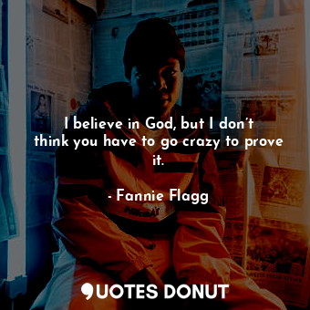 I believe in God, but I don’t think you have to go crazy to prove it.