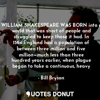 WILLIAM SHAKESPEARE WAS BORN into a world that was short of people and struggled to keep those it had. In 1564 England had a population of between three million and five million—much less than three hundred years earlier, when plague began to take a continuous, heavy