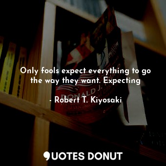 Only fools expect everything to go the way they want. Expecting
