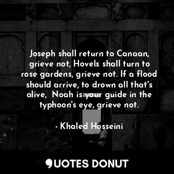 Joseph shall return to Canaan, grieve not, Hovels shall turn to rose gardens, grieve not. If a flood should arrive, to drown all that's alive,  Noah is your guide in the typhoon's eye, grieve not.