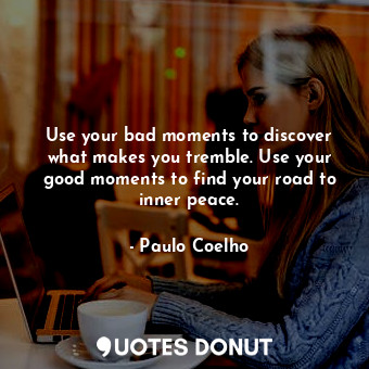 Use your bad moments to discover what makes you tremble. Use your good moments to find your road to inner peace.