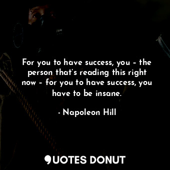 For you to have success, you – the person that’s reading this right now – for you to have success, you have to be insane.