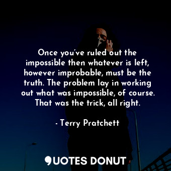 Once you’ve ruled out the impossible then whatever is left, however improbable, must be the truth. The problem lay in working out what was impossible, of course. That was the trick, all right.