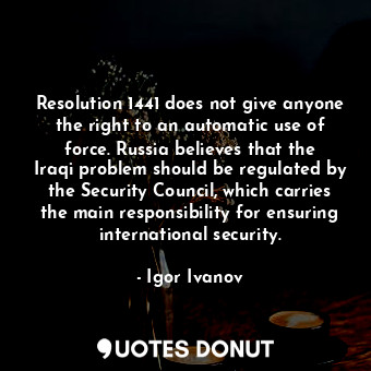 Resolution 1441 does not give anyone the right to an automatic use of force. Russia believes that the Iraqi problem should be regulated by the Security Council, which carries the main responsibility for ensuring international security.