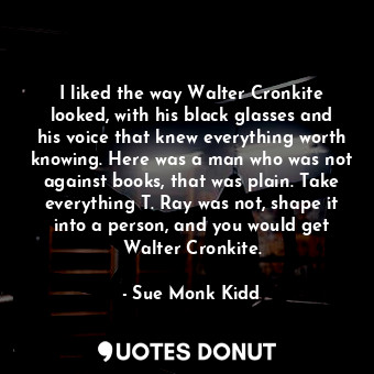 I liked the way Walter Cronkite looked, with his black glasses and his voice that knew everything worth knowing. Here was a man who was not against books, that was plain. Take everything T. Ray was not, shape it into a person, and you would get Walter Cronkite.