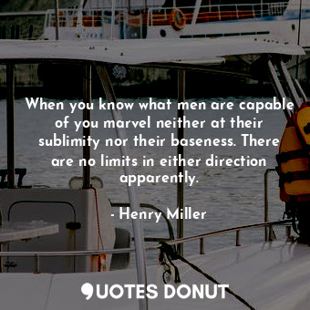 When you know what men are capable of you marvel neither at their sublimity nor their baseness. There are no limits in either direction apparently.