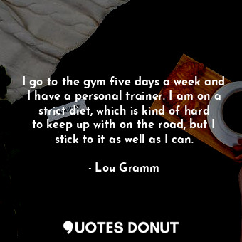 I go to the gym five days a week and I have a personal trainer. I am on a strict diet, which is kind of hard to keep up with on the road, but I stick to it as well as I can.