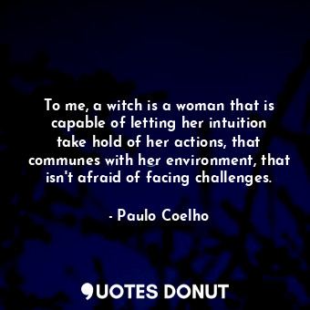 To me, a witch is a woman that is capable of letting her intuition take hold of her actions, that communes with her environment, that isn't afraid of facing challenges.