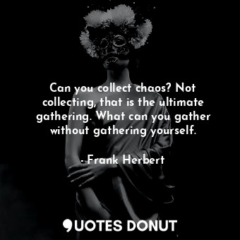 Can you collect chaos? Not collecting, that is the ultimate gathering. What can you gather without gathering yourself.