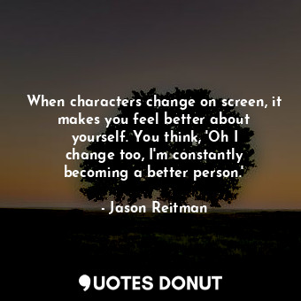When characters change on screen, it makes you feel better about yourself. You think, &#39;Oh I change too, I&#39;m constantly becoming a better person.&#39;