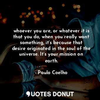 whoever you are, or whatever it is that you do, when you really want something, it’s because that desire originated in the soul of the universe. It’s your mission on earth.