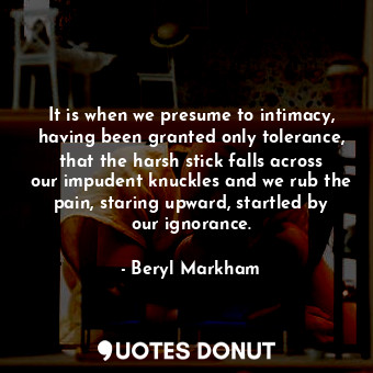 It is when we presume to intimacy, having been granted only tolerance, that the harsh stick falls across our impudent knuckles and we rub the pain, staring upward, startled by our ignorance.