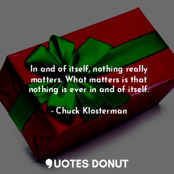In and of itself, nothing really matters. What matters is that nothing is ever in and of itself.